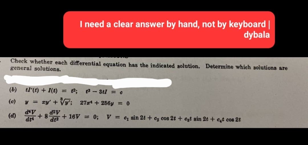 I need a clear answer by hand, not by keyboard |
dybala
Check whether each differential equation has the indicated solution. Determine which solutions are
general solutions.
(b) tI'(t) + I(t) = 1²; t3-3t1 = c
(c)
y = xy' + '; 27x¹ + 256y = 0
d²v
+8 + 16V = 0;
dt²
d4V
dt4
V = c, sin 2t + c₂ cos 2t + cat sin 2t + cat cos 2t