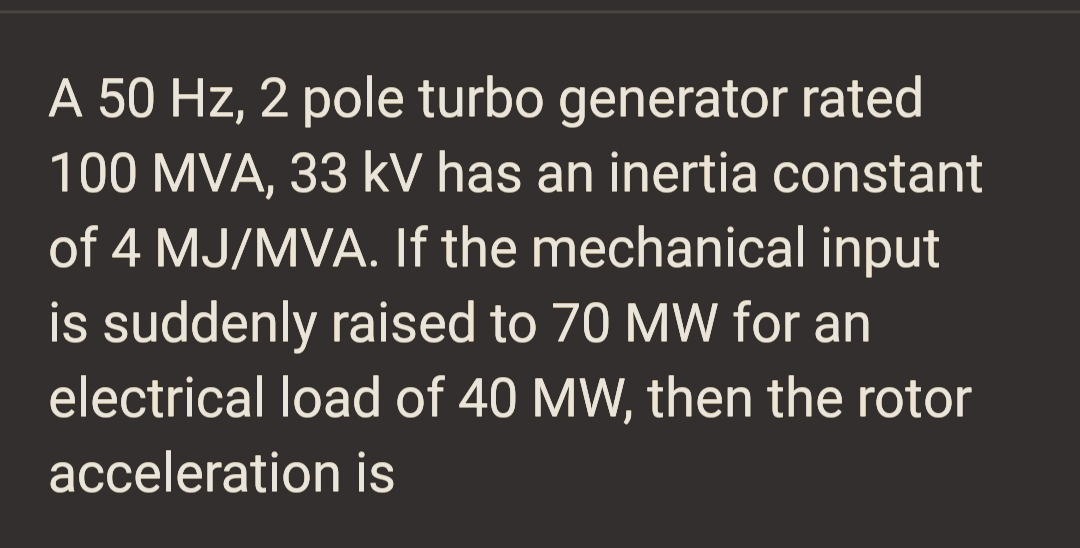 A 50 Hz, 2 pole turbo generator rated
100 MVA, 33 kV has an inertia constant
of 4 MJ/MVA. If the mechanical input
is suddenly raised to 70 MW for an
electrical load of 40 MW, then the rotor
acceleration is