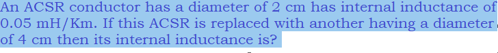 An ACSR conductor has a diameter of 2 cm has internal inductance of
0.05 mH/Km. If this ACSR is replaced with another having a diameter,
of 4 cm then its internal inductance is?