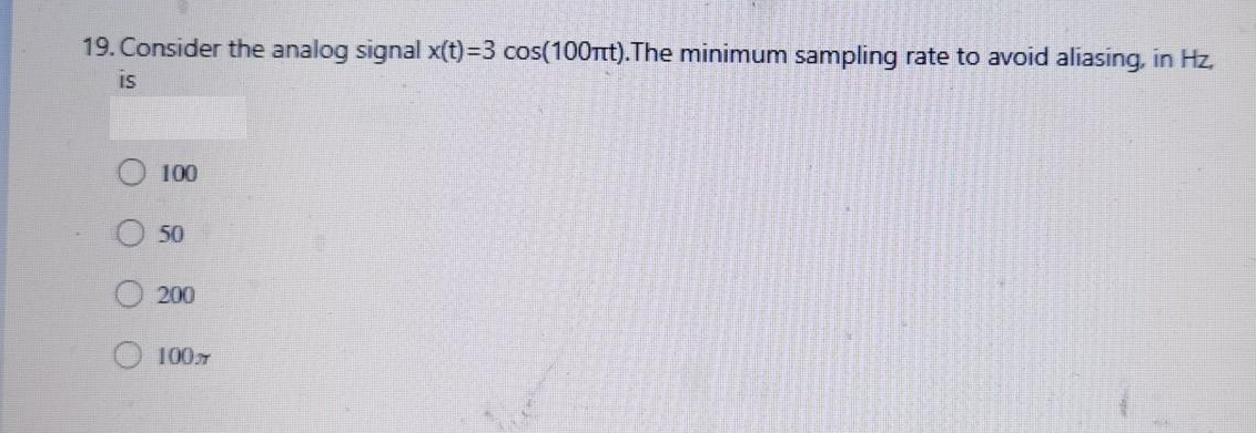 19. Consider the analog signal x(t)=3 cos(100nt).The minimum sampling rate to avoid aliasing, in Hz.
IS
100
50
200
100