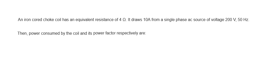 An iron cored choke coil has an equivalent resistance of 4 Q. It draws 10A from a single phase ac source of voltage 200 V, 50 Hz.
Then, power consumed by the coil and its power factor respectively are: