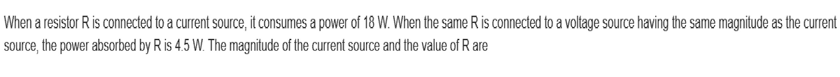 When a resistor R is connected to a current source, it consumes a power of 18 W. When the same R is connected to a voltage source having the same magnitude as the current
source, the power absorbed by R is 4.5 W. The magnitude of the current source and the value of R are