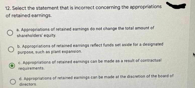 12. Select the statement that is incorrect concerning the appropriations
of retained earnings.
a. Appropriations of retained earnings do not change the total amount of
shareholders' equity.
b. Appropriations of retained earnings reflect funds set aside for a designated
purpose, such as plant expansion.
c. Appropriations of retained earnings can be made as a result of contractual
requirements.
O
d. Appropriations of retained earnings can be made at the discretion of the board of
directors.