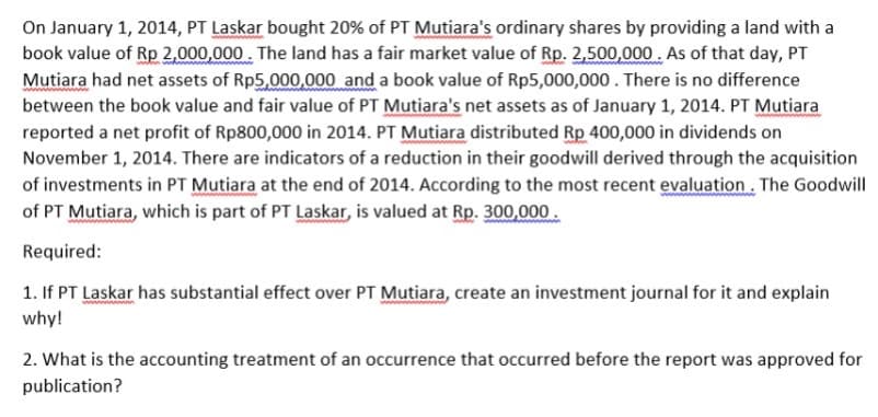 On January 1, 2014, PT Laskar bought 20% of PT Mutiara's ordinary shares by providing a land with a
book value of Rp 2,000,000. The land has a fair market value of Rp. 2,500,000 . As of that day, PT
Mutiara had net assets of Rp5,000,000 and a book value of Rp5,000,000. There is no difference
between the book value and fair value of PT Mutiara's net assets as of January 1, 2014. PT Mutiara
reported a net profit of Rp800,000 in 2014. PT Mutiara distributed Rp 400,000 in dividends on
November 1, 2014. There are indicators of a reduction in their goodwill derived through the acquisition
of investments in PT Mutiara at the end of 2014. According to the most recent evaluation. The Goodwill
of PT Mutiara, which is part of PT Laskar, is valued at Rp. 300,000.
Required:
1. If PT Laskar has substantial effect over PT Mutiara, create an investment journal for it and explain
why!
2. What is the accounting treatment of an occurrence that occurred before the report was approved for
publication?
