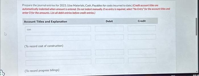 V
Prepare the journal entries for 2023. (Use Materials, Cash, Payables for costs incurred to date.) (Credit account titles are
automatically indented when amount is entered. Do not indent manually. If no entry is required, select "No Entry for the account titles and
enter o for the amounts. List all debit entries before credit entries.)
Account Titles and Explanation
con
(To record cost of construction)
(To record progress billings)
Debit
Credit
BOLAN