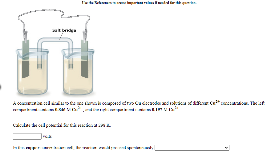 Use the References to access important values if needed for this question.
Salt bridge
A concentration cell similar to the one shown is composed of two Cu electrodes and solutions of different Cu²* concentrations. The left
compartment contains 0.846 M Cu2+ , and the right compartment contains 0.197 M Cu²+ .
Calculate the cell potential for this reaction at 298 K.
volts
In this copper concentration cell, the reaction would proceed spontaneously
>
