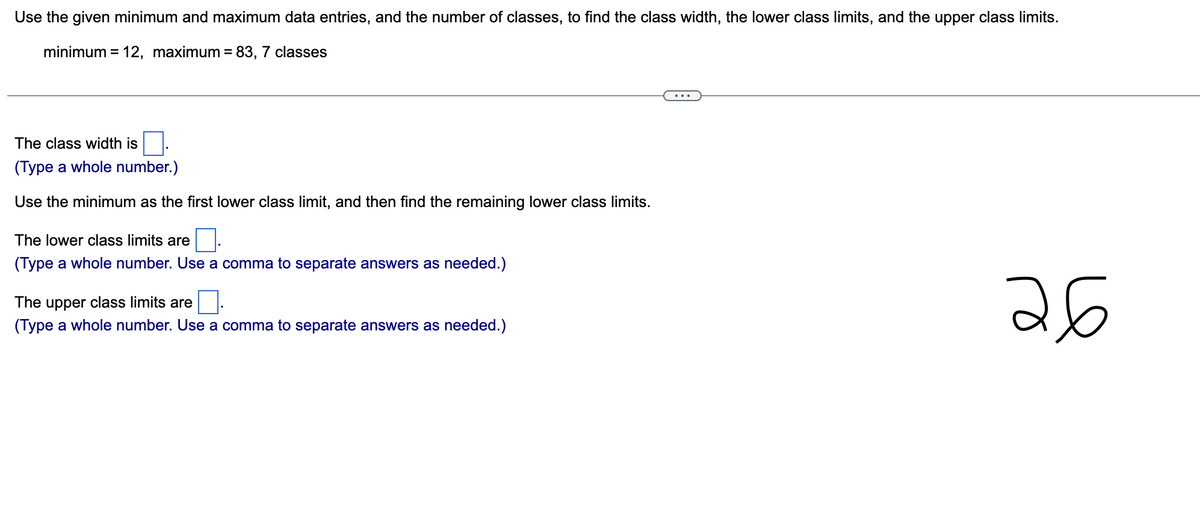 Use the given minimum and maximum data entries, and the number of classes, to find the class width, the lower class limits, and the upper class limits.
minimum = 12, maximum = 83, 7 classes
The class width is
(Type a whole number.)
Use the minimum as the first lower class limit, and then find the remaining lower class limits.
The lower class limits are
(Type a whole number. Use a comma to separate answers as needed.)
The upper class limits are
(Type a whole number. Use a comma to separate answers as needed.)
26