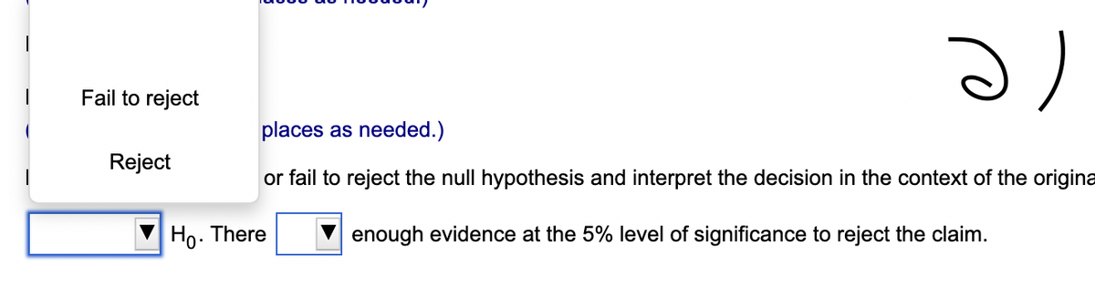 Fail to reject
Reject
ə
places as needed.)
or fail to reject the null hypothesis and interpret the decision in the context of the origina
enough evidence at the 5% level of significance to reject the claim.
Ho. There