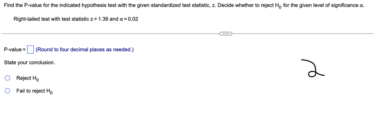 Find the P-value for the indicated hypothesis test with the given standardized test statistic, z. Decide whether to reject Ho for the given level of significance a.
Right-tailed test with test statistic z = 1.39 and α = 0.02
P-value =
(Round to four decimal places as needed.)
State your conclusion.
Reject Ho
O Fail to reject Ho
2