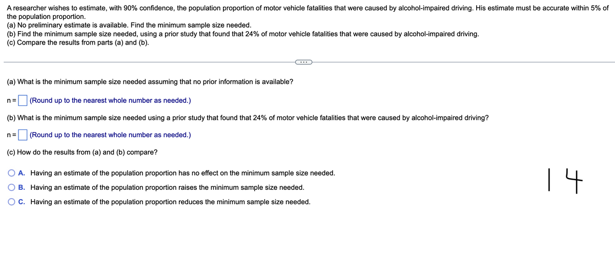 A researcher wishes to estimate, with 90% confidence, the population proportion of motor vehicle fatalities that were caused by alcohol-impaired driving. His estimate must be accurate within 5% of
the population proportion.
(a) No preliminary estimate is available. Find the minimum sample size needed.
(b) Find the minimum sample size needed, using a prior study that found that 24% of motor vehicle fatalities that were caused by alcohol-impaired driving.
(c) Compare the results from parts (a) and (b).
(a) What is the minimum sample size needed assuming that no prior information is available?
n= (Round up to the nearest whole number as needed.)
(b) What is the minimum sample size needed using a prior study that found that 24% of motor vehicle fatalities that were caused by alcohol-impaired driving?
n= (Round up to the nearest whole number as needed.)
(c) How do the results from (a) and (b) compare?
O A. Having an estimate of the population proportion has no effect on the minimum sample size needed.
B. Having an estimate of the population proportion raises the minimum sample size needed.
C. Having an estimate of the population proportion reduces the minimum sample size needed.
14