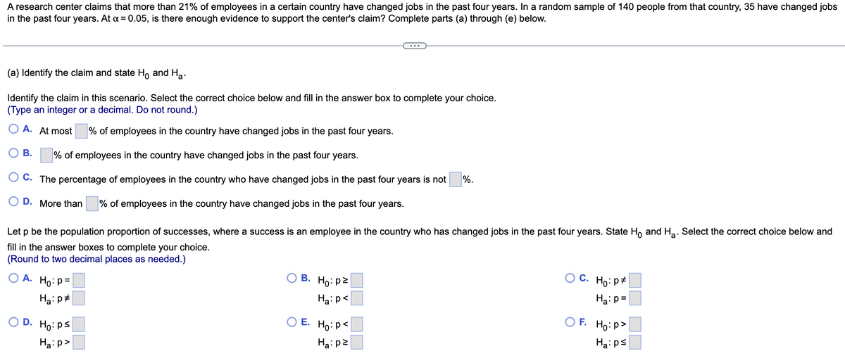 A research center claims that more than 21% of employees in a certain country have changed jobs in the past four years. In a random sample of 140 people from that country, 35 have changed jobs
in the past four years. At α = 0.05, is there enough evidence to support the center's claim? Complete parts (a) through (e) below.
(a) Identify the claim and state Ho and Ha
Identify the claim in this scenario. Select the correct choice below and fill in the answer box to complete your choice.
(Type an integer or a decimal. Do not round.)
OA. At most
% of employees in the country have changed jobs in the past four years.
% of employees in the country have changed jobs in the past four years.
C. The percentage of employees in the country who have changed jobs in the past four years is not
D. More than
% of employees in the country have changed jobs in the past four years.
B.
Let p be the population proportion of successes, where a success is an employee in the country who has changed jobs in the past four years. State Ho and H₂. Select the correct choice below and
fill in the answer boxes to complete your choice.
(Round to two decimal places as needed.)
O A. Ho: P=
Ha: p
OD. Ho: Ps
Ha:p>
B. Ho: p2
Ha:p<
O E.
%.
Ho: p<
Ha: p²
OC. Ho: P
Ha: p=
OF. Ho:p>
Ha: ps