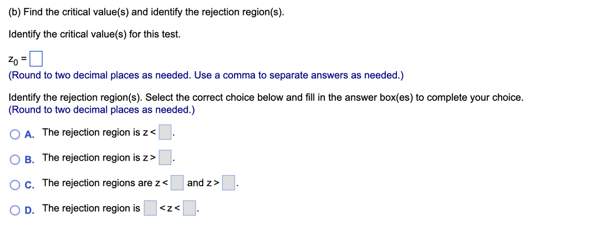 (b) Find the critical value(s) and identify the rejection region(s).
Identify the critical value(s) for this test.
Zo =
(Round to two decimal places as needed. Use a comma to separate answers as needed.)
Identify the rejection region(s). Select the correct choice below and fill in the answer box(es) to complete your choice.
(Round to two decimal places as needed.)
O A. The rejection region is z<
The rejection region is z>
C. The rejection regions are z<
The rejection region is <Z<
B.
and z>