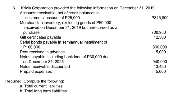 3. Krizia Corporation provided the following information on December 31, 2019.
Accounts receivable, net of credit balances in
customers' account of P25,000
Merchandise inventory, excluding goods of P50,000
received on December 31, 2019 but unrecorded as a
purchase
Gift certificates payable
Serial bonds payable in semiannual installment of
P345,800
700,980
12,500
P100,000
800,000
15,000
Rent received in advance
Notes payable, including bank loan of P30,000 due
on December 31, 2025
940,000
13,450
5,600
Notes receivable discounted
Prepaid expenses
Required: Compute the following:
a. Total current liabilities
b. Total long term liabilities
