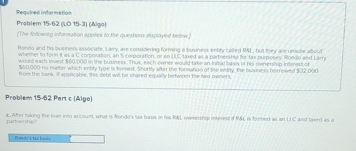 Required information
Problem 15-62 (LO 15-3) (Algo)
[The following information applies to the questions displayed below.]
Rondo and his business associate, Larry, are considering forming a business entity called R&L, but they are unsure about
whether to form it as a C corporation, an S corporation, or an LLC taxed as a partnership for tax purposes. Rondo and Larry
would each invest $60,000 in the business. Thus, each owner would take an initial basis in his ownership interest of
$60,000 no matter which entity type is formed. Shortly after the formation of the entity, the business borrowed $32,000
from the bank. If applicable, this debt will be shared equally between the two owners.
Problem 15-62 Part c (Algo)
c. After taking the loan into account, what is Rondo's tax basis in his R&L ownership interest if R&L is formed as an LLC and taxed as a
partnership?
Rondo's tax basis