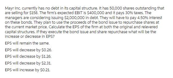 Mayr Inc. currently has no debt in its capital structure. It has 50,000 shares outstanding that
are selling for $158. The firm's expected EBIT is $400,000 and it pays 30% taxes. The
managers are considering issuing $2,000,000 in debt. They will have to pay 4.50% interest
on these bonds. They plan to use the proceeds of the bond issue to repurchase shares at
the current market price. Calculate the EPS of the firm at both the original and relevered
capital structures. If they execute the bond issue and share repurchase what will be the
increase or decrease in EPS?
EPS will remain the same.
EPS will decrease by $0.26.
EPS will decrease by $1.26.
EPS will decrease by $2.31.
EPS will increase by $0.21.