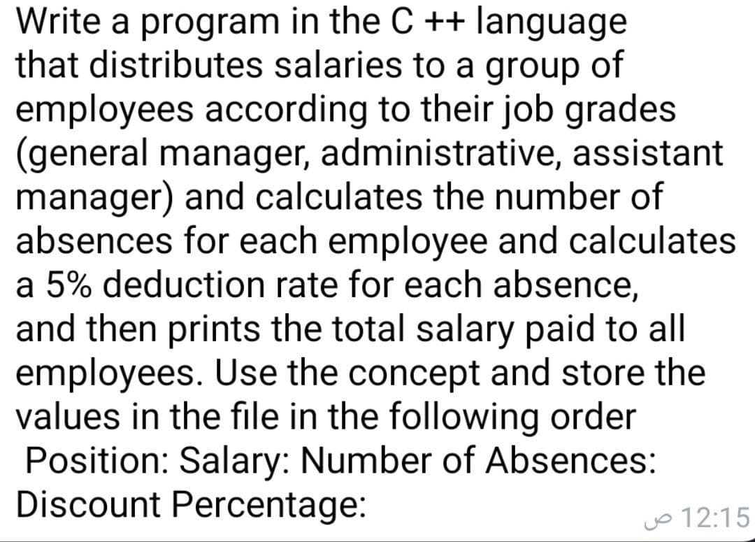 Write a program in the C ++ language
that distributes salaries to a group of
employees according to their job grades
(general manager, administrative, assistant
manager) and calculates the number of
absences for each employee and calculates
a 5% deduction rate for each absence,
and then prints the total salary paid to all
employees. Use the concept and store the
values in the file in the following order
Position: Salary: Number of Absences:
Discount Percentage:
Jo 12:15
