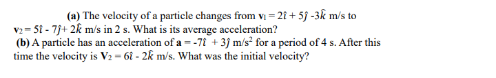 (a) The velocity of a particle changes from vı = 2î + 5f -3k m/s to
v2 = 5î - 7j+ 2k m/s in 2 s. What is its average acceleration?
(b) A particle has an acceleration of a =-7î + 3j m/s² for a period of 4 s. After this
time the velocity is V2 = 6î - 2k m/s. What was the initial velocity?
