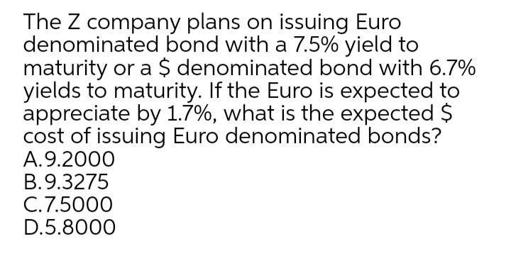 The Z company plans on issuing Euro
denominated bond with a 7.5% yield to
maturity or a $ denominated bond with 6.7%
yields to maturity. If the Euro is expected to
appreciate by 1.7%, what is the expected $
cost of issuing Euro denominated bonds?
A.9.2000
B.9.3275
C.7.5000
D.5.8000
