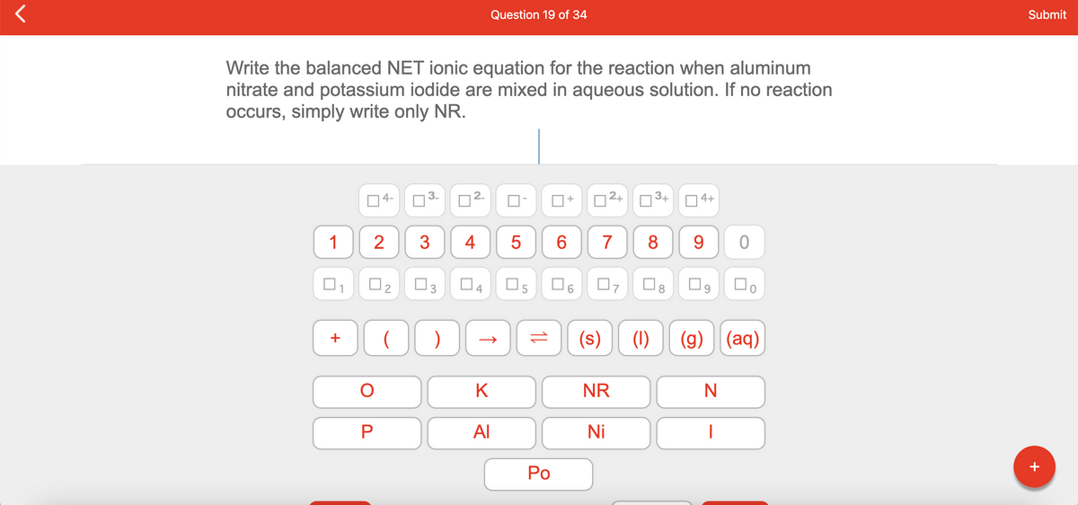 Question 19 of 34
Submit
Write the balanced NET ionic equation for the reaction when aluminum
nitrate and potassium iodide are mixed in aqueous solution. If no reaction
occurs, simply write only NR.
4-
3.
12+
3+
+
O4+
1
3
4
6.
7
8
9.
O5
(s)
(1)
(g) (aq)
+
K
NR
AI
Ni
Po
+
2.
3.
2.
