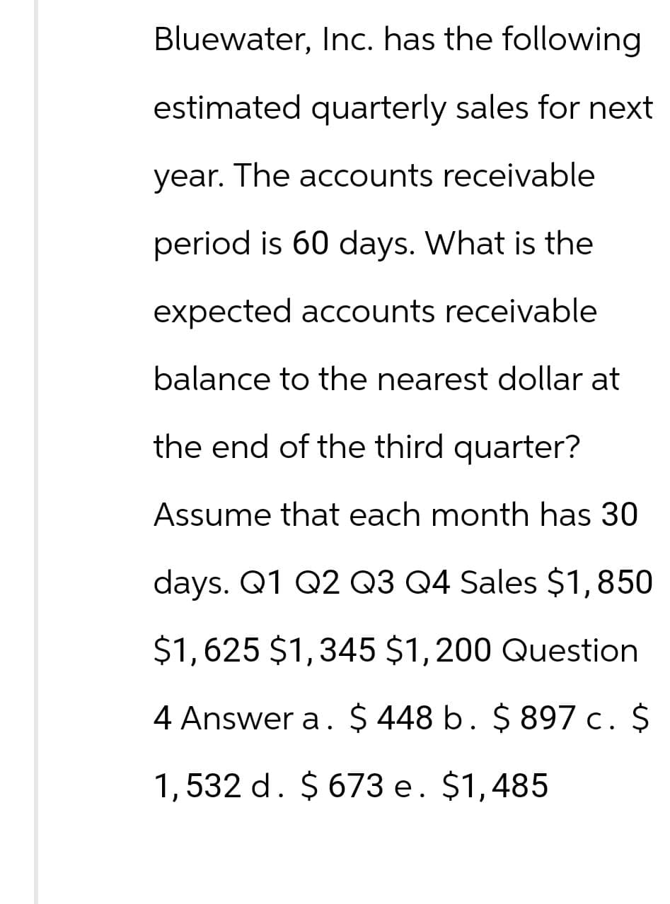 Bluewater, Inc. has the following
estimated quarterly sales for next
year. The accounts receivable
period is 60 days. What is the
expected accounts receivable
balance to the nearest dollar at
the end of the third quarter?
Assume that each month has 30
days. Q1 Q2 Q3 Q4 Sales $1,850
$1,625 $1,345 $1,200 Question
4 Answer a. $ 448 b. $ 897 c. $
1,532 d. $ 673 e. $1,485