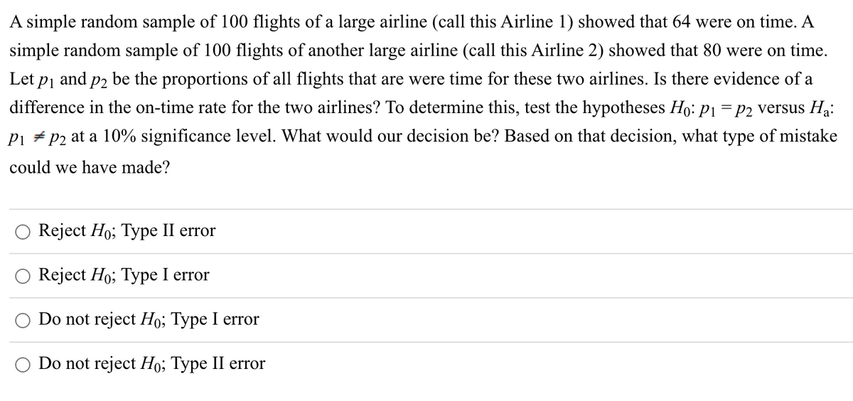 A simple random sample of 100 flights of a large airline (call this Airline 1) showed that 64 were on time. A
simple random sample of 100 flights of another large airline (call this Airline 2) showed that 80 were on time.
Let p₁ and på be the proportions of all flights that are were time for these two airlines. Is there evidence of a
difference in the on-time rate for the two airlines? To determine this, test the hypotheses Ho: P1 = P2 versus H₁:
P1 P2 at a 10% significance level. What would our decision be? Based on that decision, what type of mistake
could we have made?
Reject Ho; Type II error
Reject Ho; Type I error
Do not reject Ho; Type I error
Do not reject Ho; Type II error