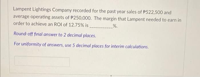 Lampent Lightings Company recorded for the past year sales of P522,500 and
average operating assets of P250,000. The margin that Lampent needed to earn in
order to achieve an ROI of 12.75% is
%.
Round-off final answer to 2 decimal places.
For uniformity of answers, use 5 decimal places for interim calculations.
