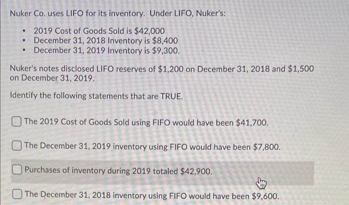 Nuker Co. uses LIFO for its inventory. Under LIFO, Nuker's:
2019 Cost of Goods Sold is $42,000
• December 31, 2018 Inventory is $8,400
• December 31, 2019 Inventory is $9,300.
Nuker's notes disclosed LIFO reserves of $1,200 on December 31, 2018 and $1,500
on December 31, 2019.
Identify the following statements that are TRUE.
The 2019 Cost of Goods Sold using FIFO would have been $41,700.
The December 31, 2019 inventory using FIFO would have been $7,800.
Purchases of inventory during 2019 totaled $42,900.
The December 31, 2018 inventory using FIFO would have been $9,600.
