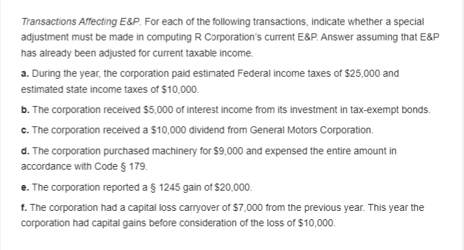 Transactions Affecting E&P. For each of the following transactions, indicate whether a special
adjustment must be made in computing R Corporation's current E&P. Answer assuming that E&P
has already been adjusted for current taxable income.
a. During the year, the corporation paid estimated Federal income taxes of $25,000 and
estimated state income taxes of $10,000.
b. The corporation received $5,000 of interest income from its investment in tax-exempt bonds.
c. The corporation received a $10,000 dividend from General Motors Corporation.
d. The corporation purchased machinery for $9,000 and expensed the entire amount in
accordance with Code § 179.
e. The corporation reported a § 1245 gain of $20,000.
f. The corporation had a capital loss carryover of $7,000 from the previous year. This year the
corporation had capital gains before consideration of the loss of $10,000.
