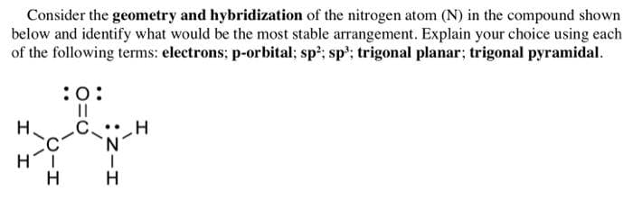Consider the geometry and hybridization of the nitrogen atom (N) in the compound shown
below and identify what would be the most stable arrangement. Explain your choice using each
of the following terms: electrons; p-orbital; sp'; sp'; trigonal planar; trigonal pyramidal.
:0:
II
.C.
H
H
エ
:Zーエ
エ エ
