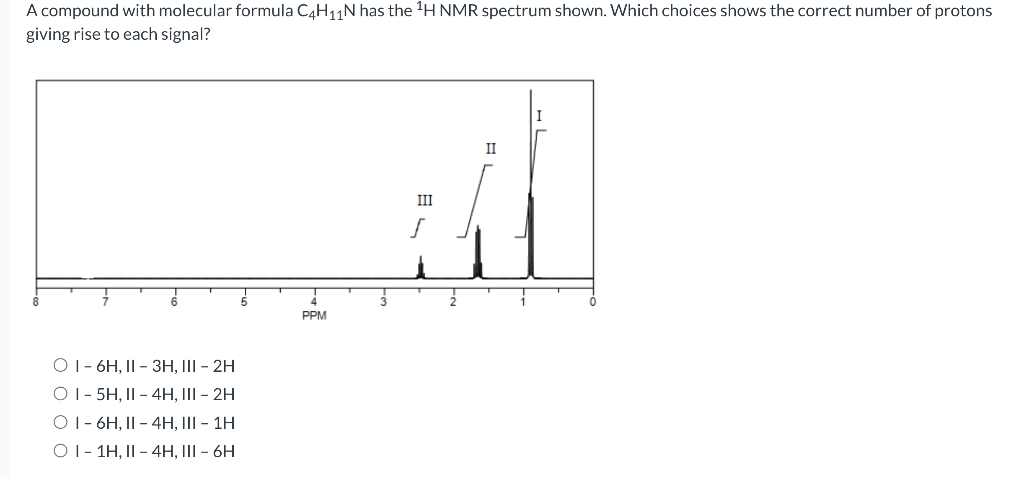 A compound with molecular formula C4H11N has the 'H NMR spectrum shown. Which choices shows the correct number of protons
giving rise to each signal?
I
II
III
PPM
O1- 6H, II - 3H, III - 2H
O1- 5H, II - 4H, III - 2H
O1- 6H, II - 4H, III - 1H
O1- 1H, II - 4H, III – 6H
