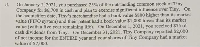 On January 1, 2021, you purchased 25% of the outstanding common stock of Tiny
Company for $6,700 in cash and plan to exercise significant influence over Tiny. On
the acquisition date, Tiny's merchandise had a book value $800 higher than its market
value (FIFO system) and their patent had a book value $1,000 lower than its market
value (with a five year remaining life). On December 1, 2021, you received $75 of
cash dividends from Tiny. On December 31, 2021, Tiny Company reported $2,000
of net income for the ENTIRE year and your shares of Tiny Company had a market
value of $7,000.
d.
