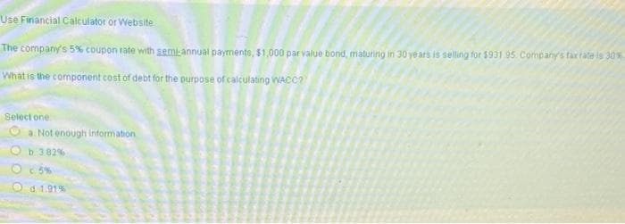 Use Financial Calculator or Website
The company's 5% coupon rate with semi-annual payments, $1,000 par value bond, maturing in 30 ye ars is selling for $931 95 Company's far fate is 30%
What is the component cost of debt for the purpose of calculating WACC?
Select one
a. Not enough information
b 3 82%
O 5%
Od1.91%
