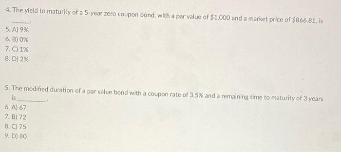 4. The yield to maturity of a 5-year zero coupon bond, with a par value of $1,000 and a market price of $866.81, is
5. A) 9%
6. B) 0%
7. C) 1%
8. D) 2%
5. The modified duration of a par value bond with a coupon rate of 3.5% and a remaining time to maturity of 3 years
is
6. A) 67
7. B) 72
8. C) 75
9. D) 80
