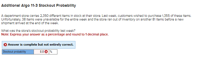 Additional Algo 11-3 Stockout Probability
A department store carries 2,350 different items in stock at their store. Last week, customers wished to purchase 1,355 of these items.
Unfortunately. 38 Items were unavailable for the entire week and the store ran out of Inventory on another 81 Items before a new
shipment arrived at the end of the week.
What was the store's stockout probability last week?
Note: Express your answer as a percentage and round to 1 decimal place.
Answer is complete but not entirely correct.
Stockout probability
8.8 %