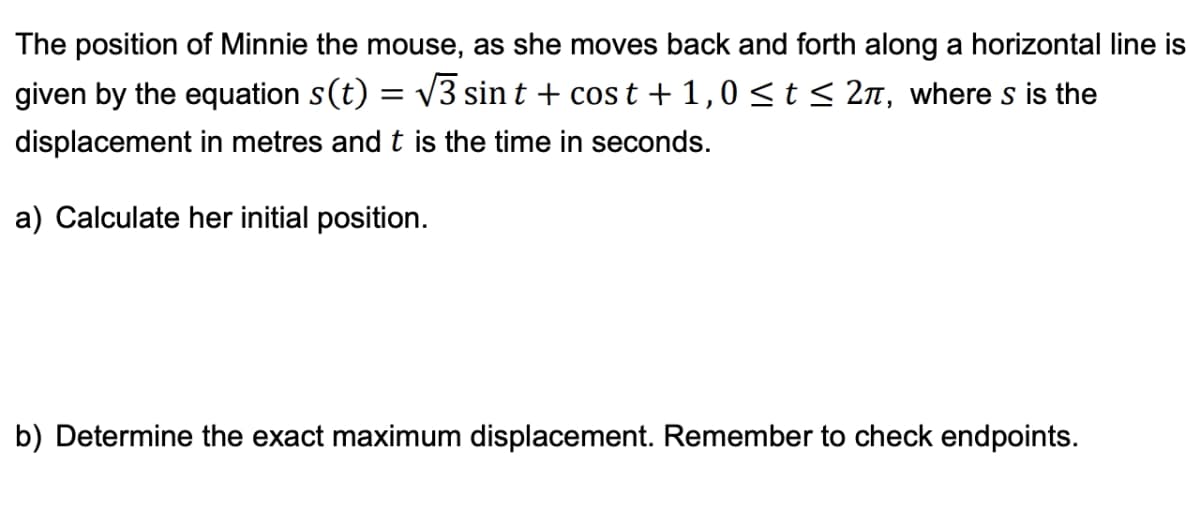 The position of Minnie the mouse, as she moves back and forth along a horizontal line is
given by the equation s(t) = √3 sint + cost + 1,0 ≤ t ≤ 2π, where s is the
displacement in metres and t is the time in seconds.
a) Calculate her initial position.
b) Determine the exact maximum displacement. Remember to check endpoints.