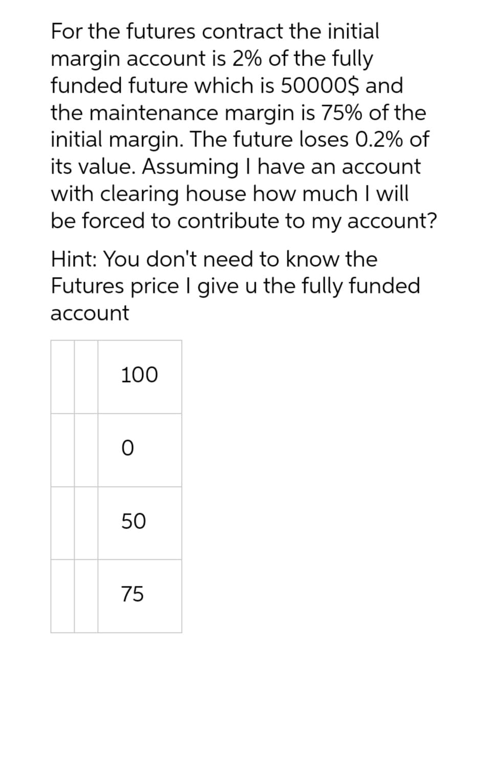 For the futures contract the initial
margin account is 2% of the fully
funded future which is 50000$ and
the maintenance margin is 75% of the
initial margin. The future loses 0.2% of
its value. Assuming I have an account
with clearing house how much I will
be forced to contribute to my account?
Hint: You don't need to know the
Futures price I give u the fully funded
account
100
0
50
75