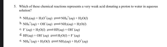 5. Which of these chemical reactions represents a very weak acid donating a proton to water in aqueous
solution?
a. NH3(aq) + H30* (aq)
b. NH4 (aq) + OH(aq)
c. F (aq) + H₂O(l)
d. HF (aq) + OH(aq)
e. NH4+ (aq) + H₂O(1)
NH4 (aq) + H₂O(1)
NH3(aq) + H₂O(l)
HF(aq) + OH (aq)
=H₂O(l) + F(aq)
NH3(aq) + H3O* (aq)