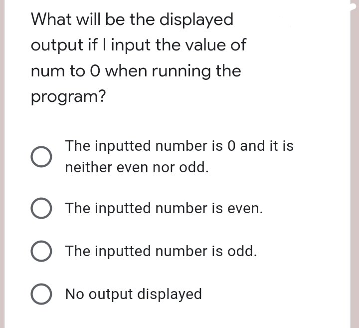 What will be the displayed
output if I input the value of
num to 0 when running the
program?
O
O The inputted number is even.
O The inputted number is odd.
O No output displayed
The inputted number is 0 and it is
neither even nor odd.