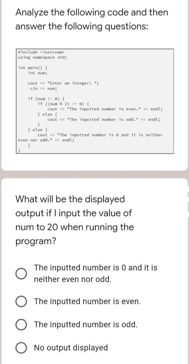 Analyze the following code and then
answer the following questions:
#include <iostream>
using namespace std;
int main() {
int num;
cout <<"Enter an integer: ";
cin >> num;
if (num!= 0) {
if ((num % 2) == 0) {
cout << "The inputted number is even." << endl;
} else {
cout << "The inputted number is odd." << endl;
}
} else {
cout << "The inputted number is and it is neither
even nor odd." << endl;
}
What will be the displayed
output if I input the value of
num to 20 when running the
program?
The inputted number is 0 and it is
neither even nor odd.
The inputted number is even.
The inputted number is odd.
No output displayed