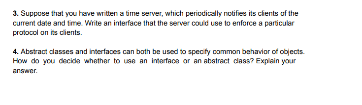 3. Suppose that you have written a time server, which periodically notifies its clients of the
current date and time. Write an interface that the server could use to enforce a particular
protocol on its clients.
4. Abstract classes and interfaces can both be used to specify common behavior of objects.
How do you decide whether to use an interface or an abstract class? Explain your
answer.

