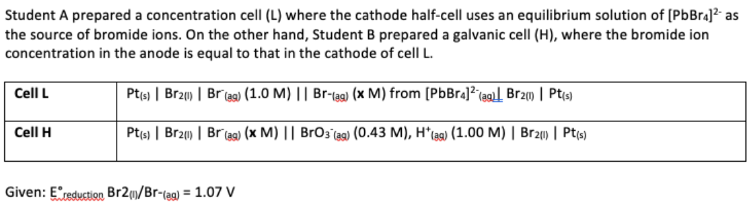 Student A prepared a concentration cell (L) where the cathode half-cell uses an equilibrium solution of [PbBr4]²- as
the source of bromide ions. On the other hand, Student B prepared a galvanic cell (H), where the bromide ion
concentration in the anode is equal to that in the cathode of cell L.
Cell L
Pt(s) | Br21) | Br (ag) (1.0 M) || Br-(ag) (x M) from [PbBr4] (ag) Br2(1) | Pt(s)
Cell H
Pt(s) | Br21) | Br(ag) (x M) || BrO3(aq) (0.43 M), H*(ag) (1.00 M) | Br2) | Pt(s)
Given: Ereduction Br2(/Br-(ag) = 1.07 V