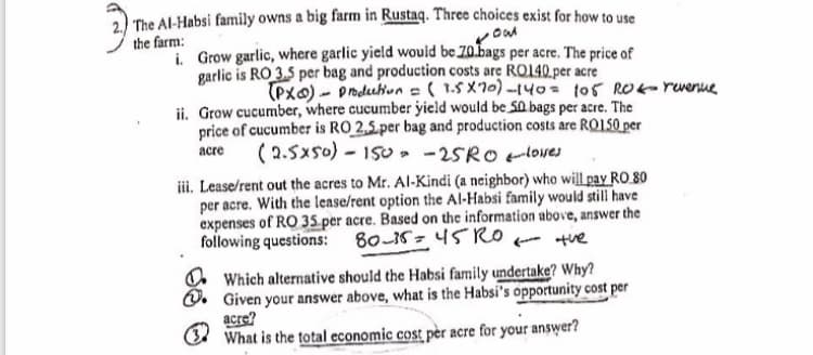 The Al-Habsi family owns a big farm in Rustaq. Three choices exist for how to use
the farm:
i Grow garlic, where garlic yield wouid be 70.bags per acre. The price of
garlic is RO 3.5 per bag and production costs are RO140.per acre
(Pxa) - pnduhun =( 1.5 X70)-140= 105 RO- rwenue
ii. Grow cucumber, where cucumber yield would be S0 bags per acre. The
price of cucumber is RO 2,5.per bag and production costs are RO150 per
(2.5xs0) - 150, -25RO loves
acre
iii. Lease/rent out the acres to Mr. Al-Kindi (a neighbor) who will pay RO 80
per acre. With the lease/rent option the Al-Habsi family would still have
expenses of RO 35.per acre. Based on the information above, answer the
following questions:
80-15- 45Ror tue
O Which alternative should the Habsi family undertake? Why?
Q. Given your answer above, what is the Habsi's opportunity cost per
acre?
(Ed What is the total economic cost pèr acre for your answer?
