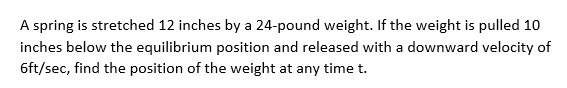 A spring is stretched 12 inches by a 24-pound weight. If the weight is pulled 10
inches below the equilibrium position and released with a downward velocity of
6ft/sec, find the position of the weight at any time t.
