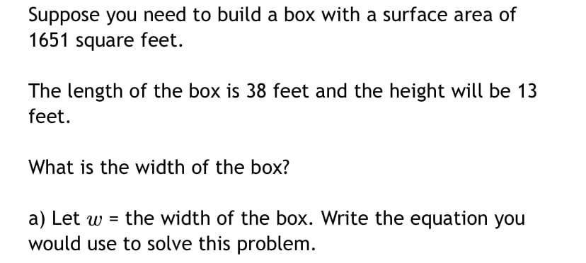Suppose you need to build a box with a surface area of
1651 square feet.
The length of the box is 38 feet and the height will be 13
feet.
What is the width of the box?
a) Let w = the width of the box. Write the equation you
would use to solve this problem.
