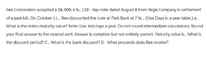 Rex Corporation accepted a $8,000, 6%, 120-day note dated August 8 from Regis Company in settlement
of a past bill. On October 11, Rex discounted the note at Park Bank at 7%. (Use Days in a year table.) a.
What is the note's maturity value? Note: Use 360 days a year. Do not round intermediate calculations. Round
your final answer to the nearest cent. Answer is complete but not entirely correct. Maturity value b. What is
the discount period? C. What is the bank discount? D. What proceeds does Rex receive?