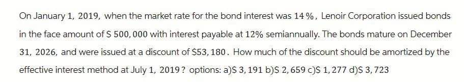 On January 1, 2019, when the market rate for the bond interest was 14%, Lenoir Corporation issued bonds
in the face amount of $ 500,000 with interest payable at 12% semiannually. The bonds mature on December
31, 2026, and were issued at a discount of $53, 180. How much of the discount should be amortized by the
effective interest method at July 1, 2019? options: a)$ 3, 191 b)$ 2,659 c)$ 1,277 d)$ 3,723