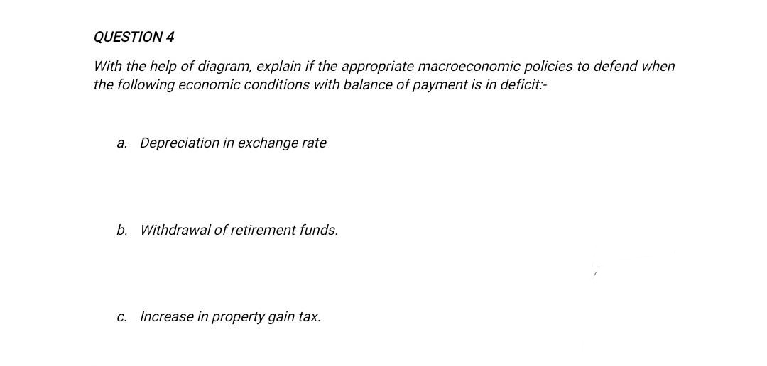 QUESTION 4
With the help of diagram, explain if the appropriate macroeconomic policies to defend when
the following economic conditions with balance of payment is in deficit:-
a. Depreciation in exchange rate
b. Withdrawal of retirement funds.
c. Increase in property gain tax.