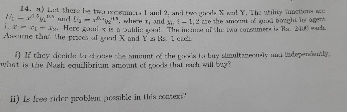 14. a) Let there be two consumers 1 and 2, and two goods X and Y. The utility functions are
U₁ = 20.5y₁0.5 and U₂ = 20.5 20.5, where x, and y., i = 1,2 are the amount of good bought by agent
i, x = x₁ + x₂. Here good x is a public good. The income of the two consumers is Rs. 2400 each.
Assume that the prices of good X and Y is Rs. 1 each.
Xi
i) If they decide to choose the amount of the goods to buy simultaneously and independently,
what is the Nash equilibrium amount of goods that each will buy?
ii) Is free rider problem possible in this context?