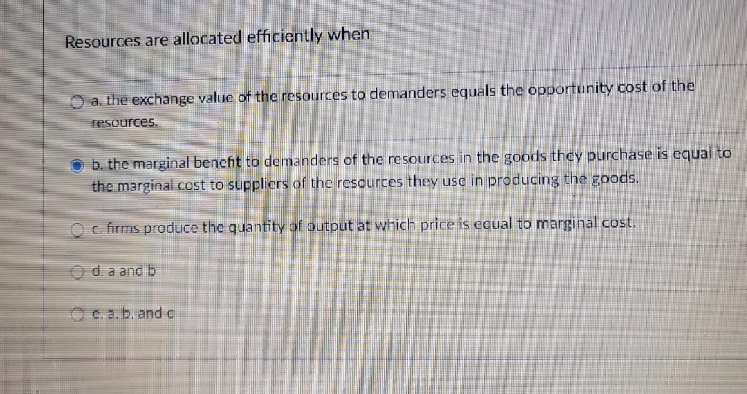 Resources are allocated efficiently when
O a. the exchange value of the resources to demanders equals the opportunity cost of the
resources.
Ob. the marginal benefit to demanders of the resources in the goods they purchase is equal to
the marginal cost to suppliers of the resources they use in producing the goods.
c. firms produce the quantity of output at which price is equal to marginal cost.
d. a and b
e. a, b, and c