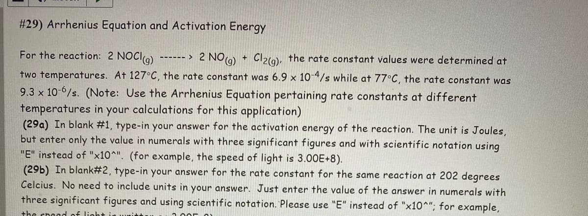 #29) Arrhenius Equation and Activation Energy
For the reaction: 2 NOCI(g) ------ > 2 NO(g)
Cl2(g), the rate constant values were determined at
two temperatures. At 127°C, the rate constant was 6.9 x 10-4/s while at 77°C, the rate constant was
9.3 x 10-6/s. (Note: Use the Arrhenius Equation pertaining rate constants at different
temperatures in your calculations for this application)
(29a) In blank #1, type-in your answer for the activation energy of the reaction. The unit is Joules,
but enter only the value in numerals with three significant figures and with scientific notation using
"E" instead of "x10^". (for example, the speed of light is 3.00E+8).
(29b) In blank#2, type-in your answer for the rate constant for the same reaction at 202 degrees
Celcius. No need to include units in your answer. Just enter the value of the answer in numerals with
three significant figures and using scientific notation. Please use "E" instead of "x10^"; for example,
the speed of light in wait
+